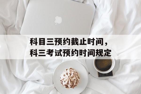 科目三预约截止时间，科三考试预约时间规定-第1张图片-