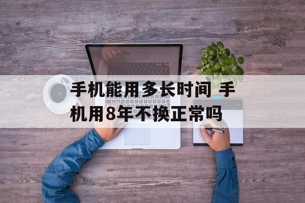 手机能用多长时间 手机用8年不换正常吗-第1张图片-