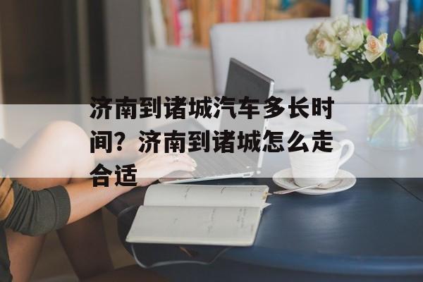 济南到诸城汽车多长时间？济南到诸城怎么走合适-第1张图片-