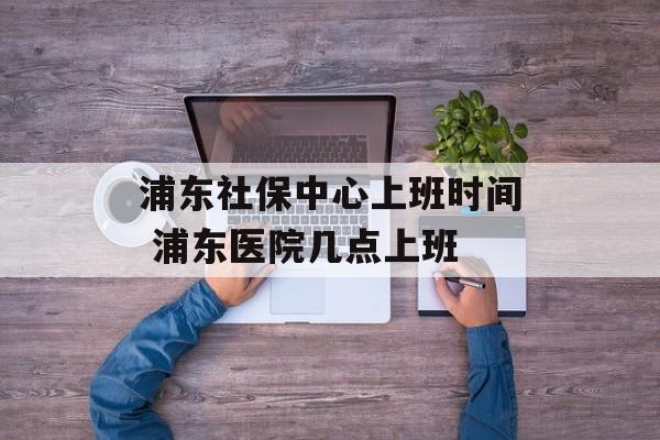 浦东社保中心上班时间 浦东医院几点上班-第1张图片-