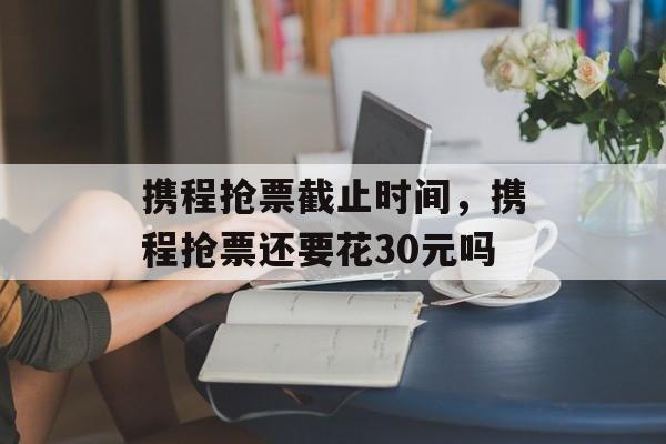 携程抢票截止时间，携程抢票还要花30元吗-第1张图片-