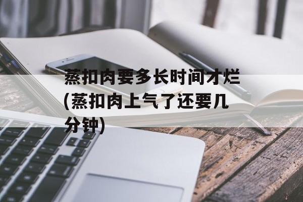 蒸扣肉要多长时间才烂(蒸扣肉上气了还要几分钟)-第1张图片-