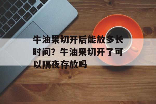 牛油果切开后能放多长时间？牛油果切开了可以隔夜存放吗-第1张图片-
