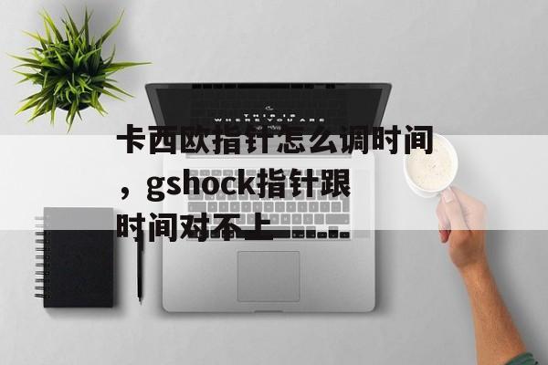 卡西欧指针怎么调时间，gshock指针跟时间对不上-第1张图片-