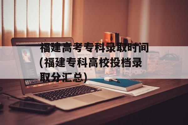 福建高考专科录取时间(福建专科高校投档录取分汇总)-第1张图片-