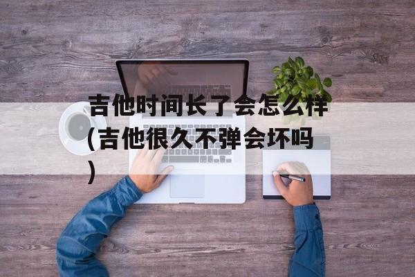 吉他时间长了会怎么样(吉他很久不弹会坏吗)-第1张图片-