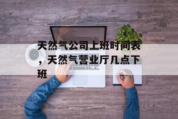 天然气公司上班时间表，天然气营业厅几点下班-第1张图片-