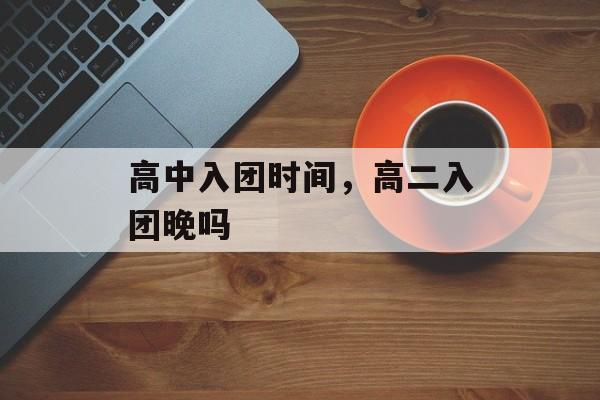 高中入团时间，高二入团晚吗-第1张图片-