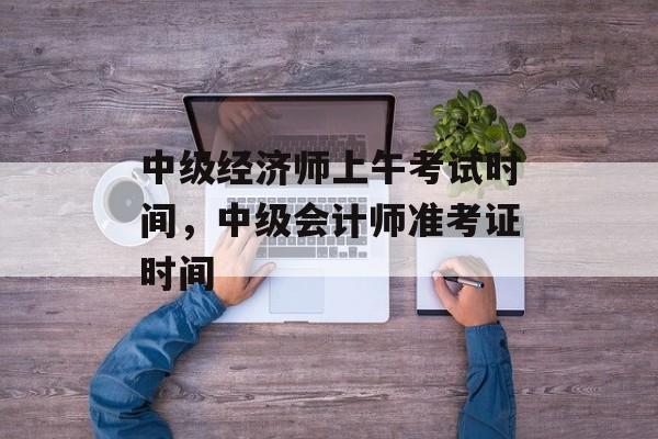 中级经济师上午考试时间，中级会计师准考证时间-第1张图片-