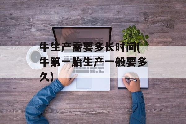 牛生产需要多长时间(牛第一胎生产一般要多久)-第1张图片-