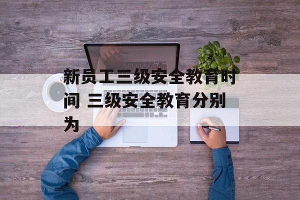 新员工三级安全教育时间 三级安全教育分别为-第1张图片-