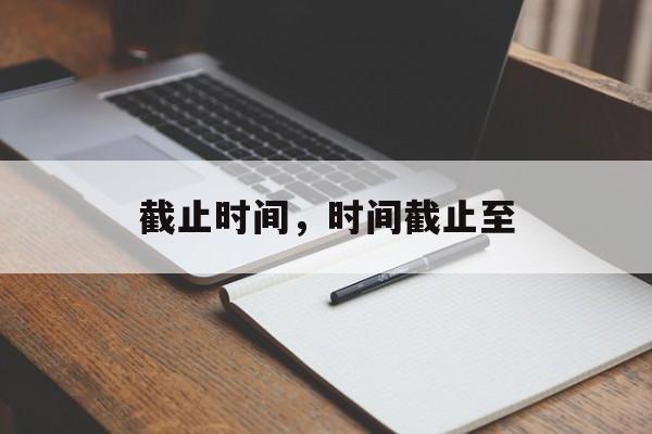 截止时间，时间截止至-第1张图片-