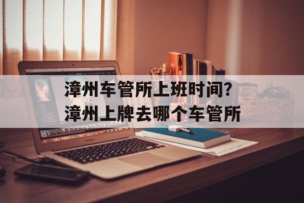 漳州车管所上班时间？漳州上牌去哪个车管所-第1张图片-