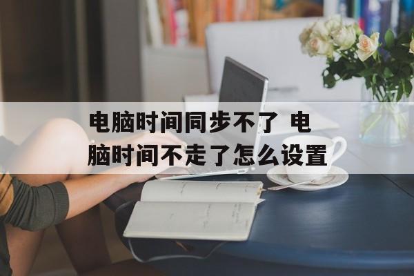 电脑时间同步不了 电脑时间不走了怎么设置-第1张图片-
