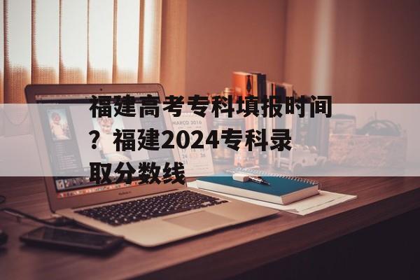 福建高考专科填报时间？福建2024专科录取分数线-第1张图片-