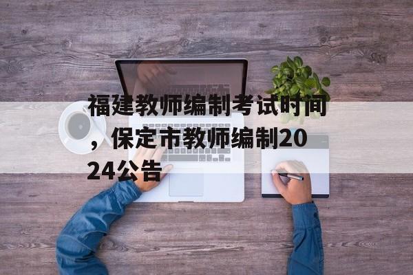 福建教师编制考试时间，保定市教师编制2024公告-第1张图片-