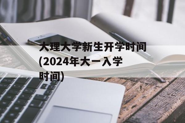 大理大学新生开学时间(2024年大一入学时间)-第1张图片-