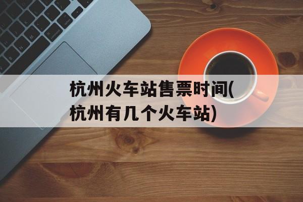 杭州火车站售票时间(杭州有几个火车站)-第1张图片-