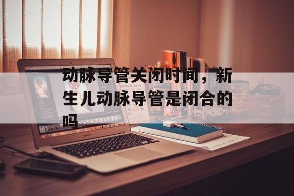 动脉导管关闭时间，新生儿动脉导管是闭合的吗-第1张图片-