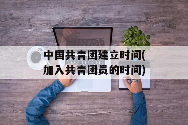 中国共青团建立时间(加入共青团员的时间)-第1张图片-
