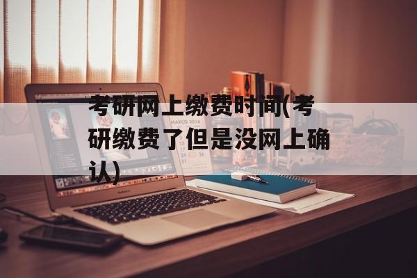 考研网上缴费时间(考研缴费了但是没网上确认)-第1张图片-
