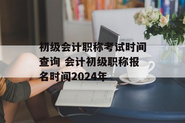 初级会计职称考试时间查询 会计初级职称报名时间2024年-第1张图片-