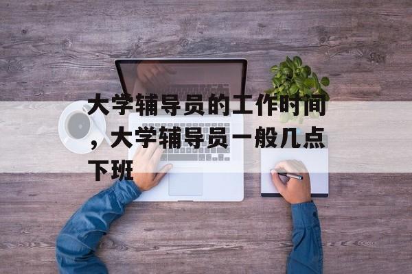 大学辅导员的工作时间，大学辅导员一般几点下班-第1张图片-
