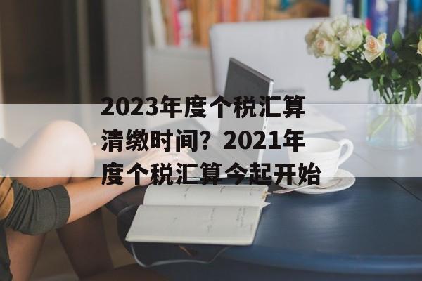 2023年度个税汇算清缴时间？2021年度个税汇算今起开始-第1张图片-