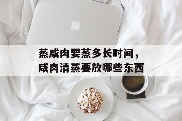 蒸咸肉要蒸多长时间，咸肉清蒸要放哪些东西-第1张图片-