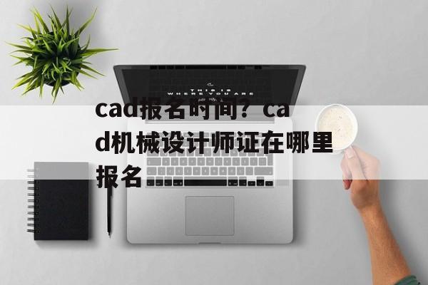 cad报名时间？cad机械设计师证在哪里报名-第1张图片-