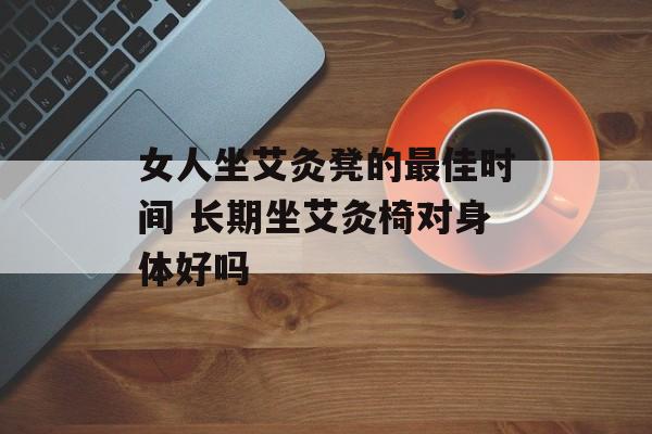 女人坐艾灸凳的最佳时间 长期坐艾灸椅对身体好吗-第1张图片-
