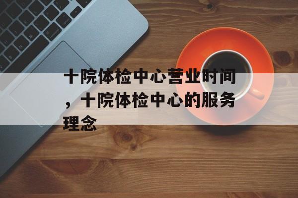 十院体检中心营业时间，十院体检中心的服务理念-第1张图片-