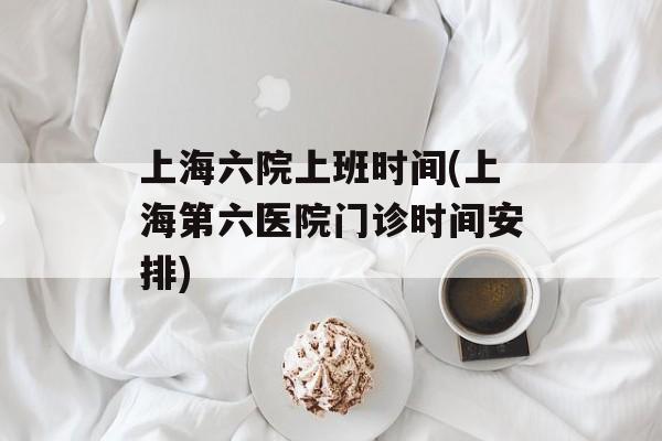 上海六院上班时间(上海第六医院门诊时间安排)-第1张图片-