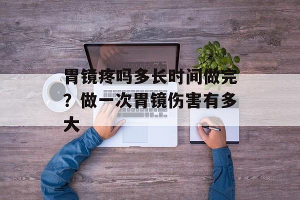 胃镜疼吗多长时间做完？做一次胃镜伤害有多大-第1张图片-