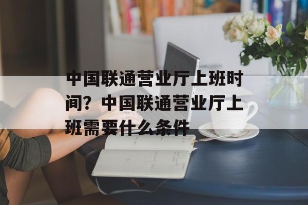 中国联通营业厅上班时间？中国联通营业厅上班需要什么条件-第1张图片-