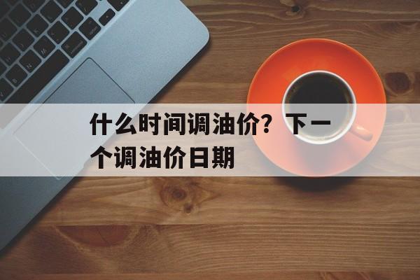 什么时间调油价？下一个调油价日期-第1张图片-