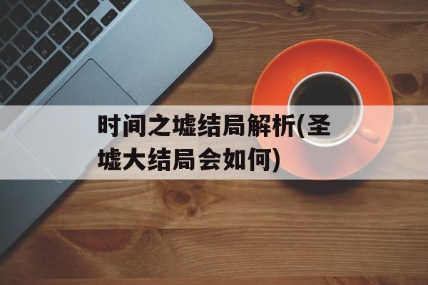 时间之墟结局解析(圣墟大结局会如何)-第1张图片-