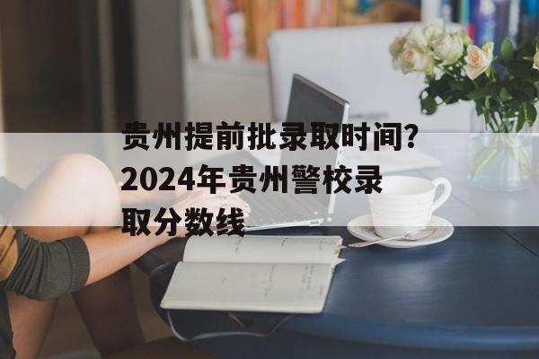 贵州提前批录取时间？2024年贵州警校录取分数线-第1张图片-