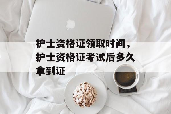 护士资格证领取时间，护士资格证考试后多久拿到证-第1张图片-