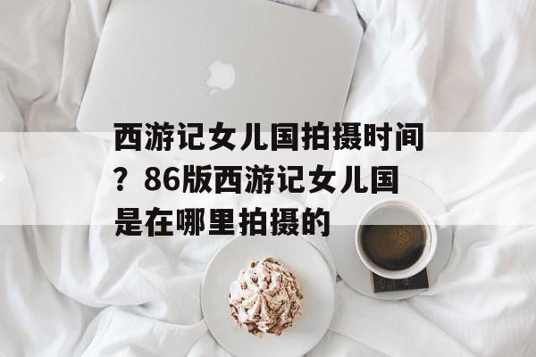 西游记女儿国拍摄时间？86版西游记女儿国是在哪里拍摄的-第1张图片-
