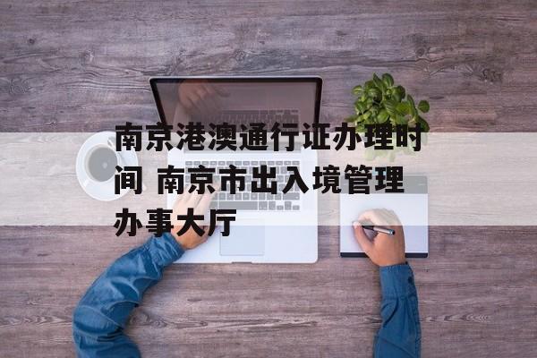 南京港澳通行证办理时间 南京市出入境管理办事大厅-第1张图片-