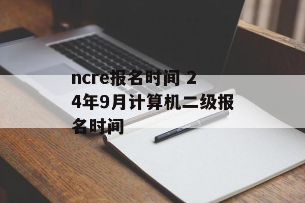 ncre报名时间 24年9月计算机二级报名时间-第1张图片-