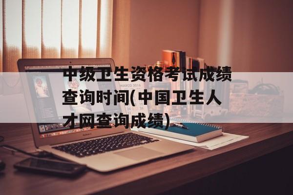 中级卫生资格考试成绩查询时间(中国卫生人才网查询成绩)-第1张图片-