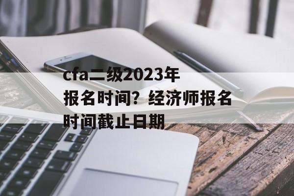 cfa二级2023年报名时间？经济师报名时间截止日期-第1张图片-
