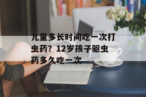 儿童多长时间吃一次打虫药？12岁孩子驱虫药多久吃一次-第1张图片-