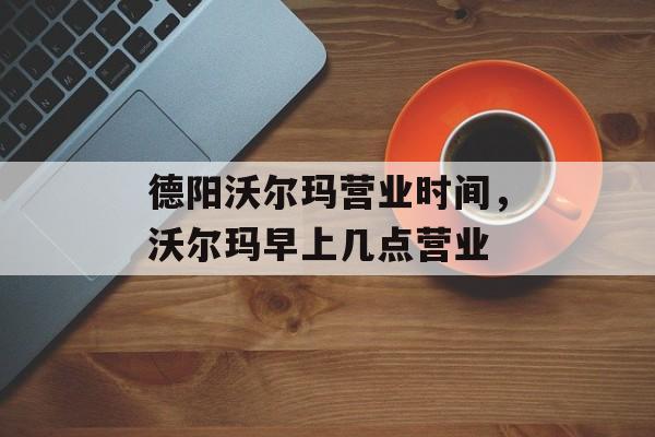德阳沃尔玛营业时间，沃尔玛早上几点营业-第1张图片-
