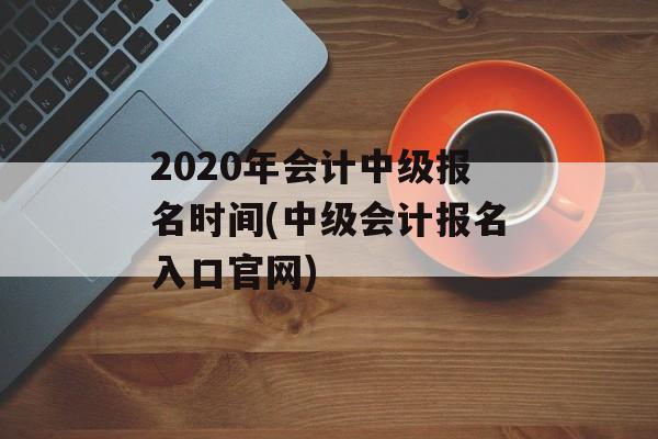2020年会计中级报名时间(中级会计报名入口官网)-第1张图片-