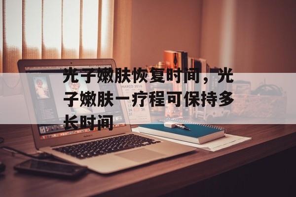 光子嫩肤恢复时间，光子嫩肤一疗程可保持多长时间-第1张图片-