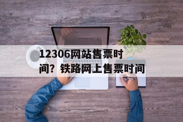 12306网站售票时间？铁路网上售票时间-第1张图片-