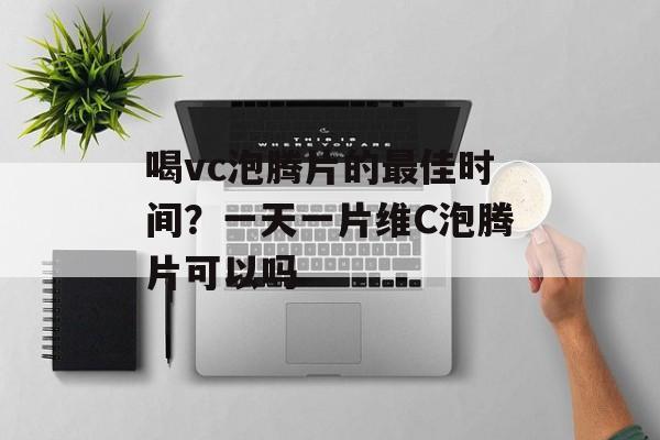 喝vc泡腾片的最佳时间？一天一片维C泡腾片可以吗-第1张图片-